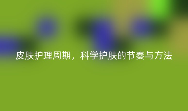 皮肤护理周期,科学护肤的节奏与方法