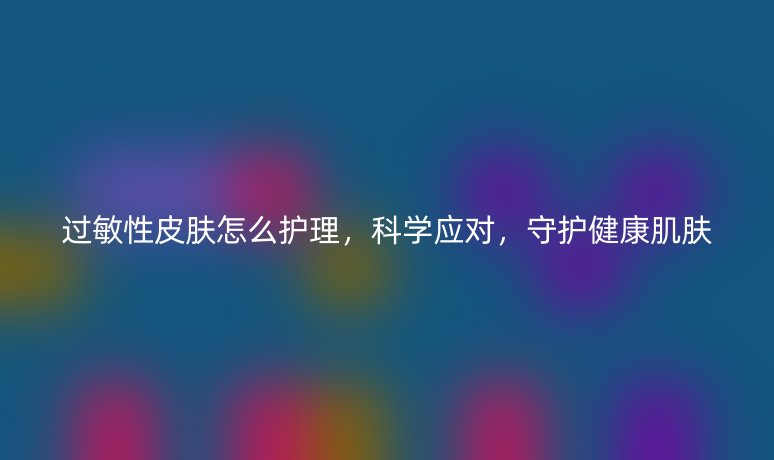 过敏性皮肤怎么护理，科学应对，守护健康肌肤