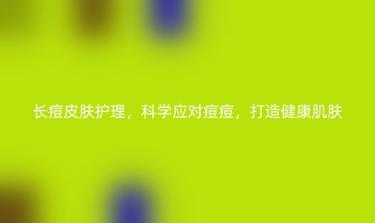 长痘皮肤护理,科学应对痘痘,打造健康肌肤