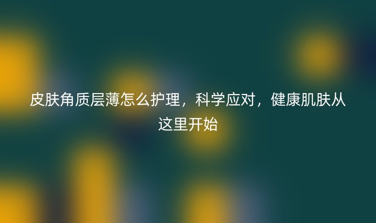 皮肤角质层薄怎么护理,科学应对,健康肌肤从这里开始