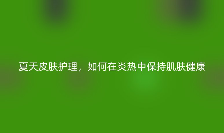 夏天皮肤护理,如何在炎热中保持肌肤健康