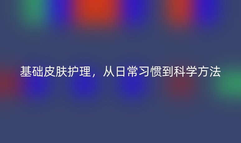 基础皮肤护理,从日常习惯到科学方法
