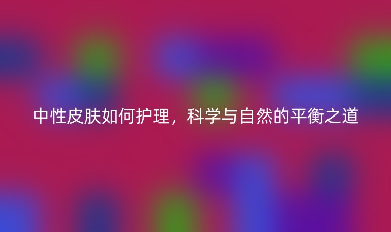 中性皮肤如何护理,科学与自然的平衡之道