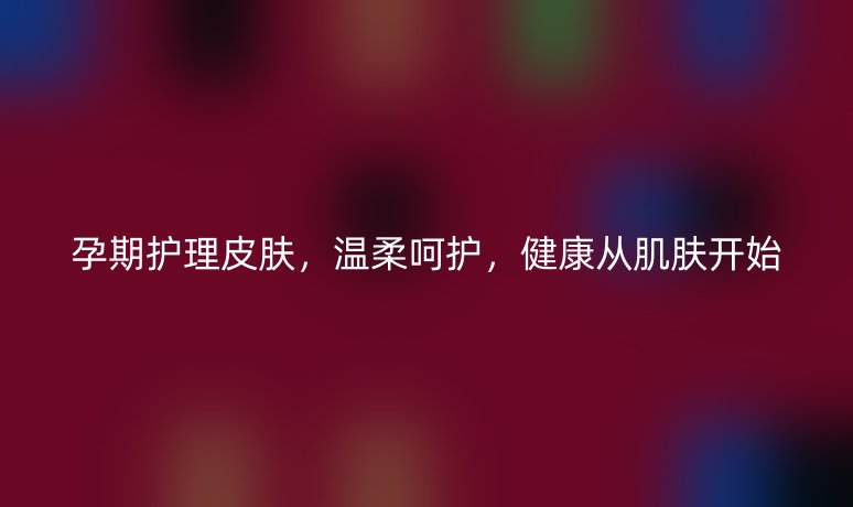 孕期护理皮肤，温柔呵护，健康从肌肤开始