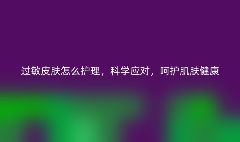 过敏皮肤怎么护理,科学应对,呵护肌肤健康