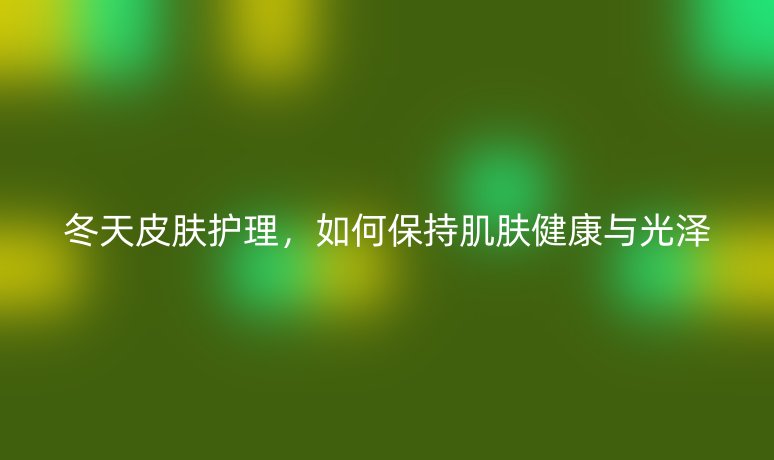 冬天皮肤护理,如何保持肌肤健康与光泽