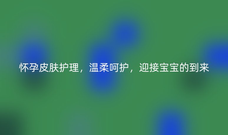 怀孕皮肤护理,温柔呵护,迎接宝宝的到来