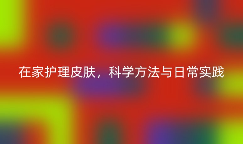 在家护理皮肤,科学方法与日常实践