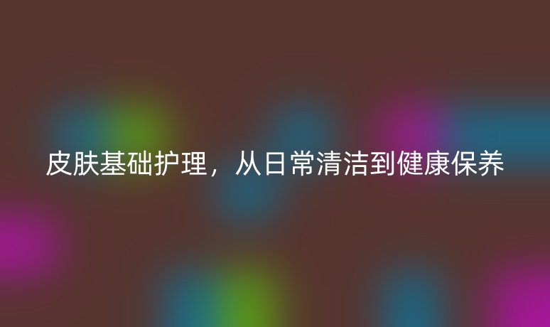 皮肤基础护理,从日常清洁到健康保养