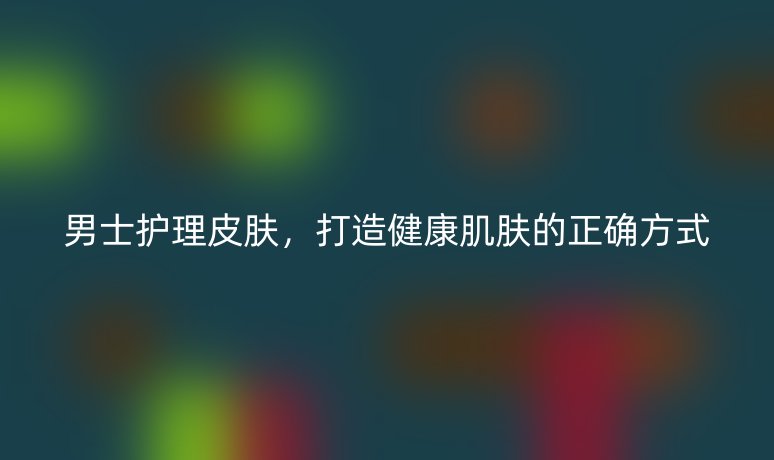 男士护理皮肤，打造健康肌肤的正确方式