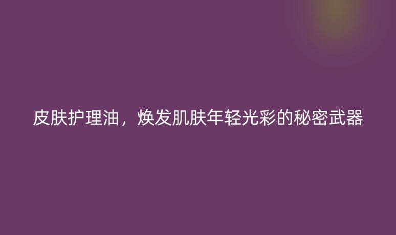 皮肤护理油,焕发肌肤年轻光彩的秘密武器