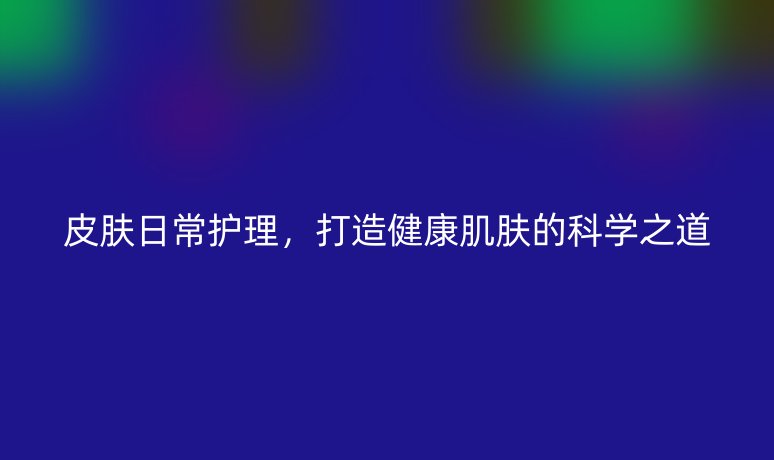 皮肤日常护理,打造健康肌肤的科学之道