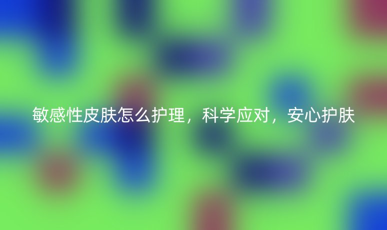 敏感性皮肤怎么护理,科学应对,安心护肤
