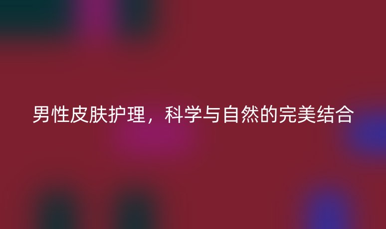 男性皮肤护理，科学与自然的完美结合