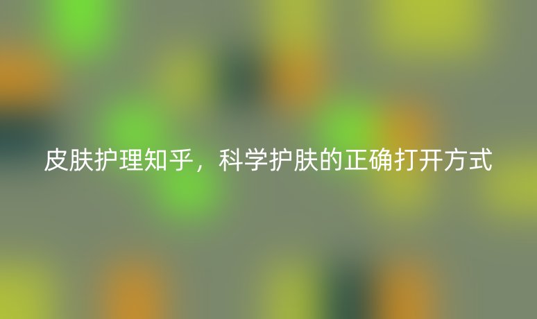 皮肤护理知乎,科学护肤的正确打开方式