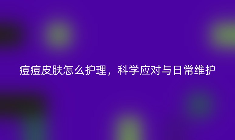 痘痘皮肤怎么护理,科学应对与日常维护