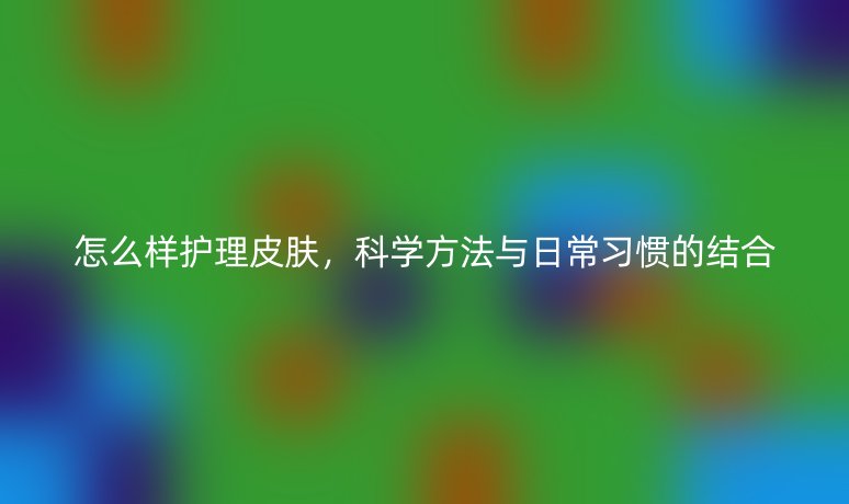 怎么样护理皮肤,科学方法与日常习惯的结合