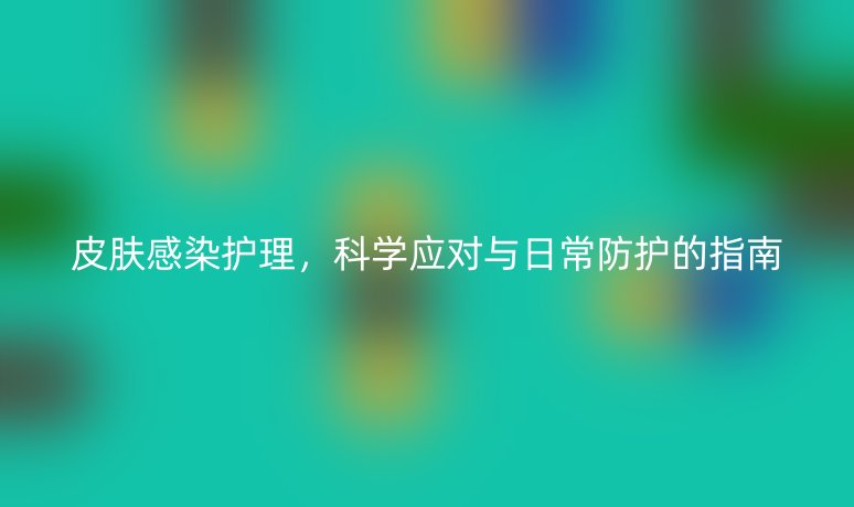 皮肤感染护理，科学应对与日常防护的指南