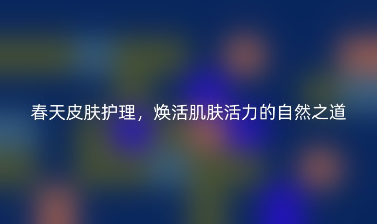 春天皮肤护理,焕活肌肤活力的自然之道