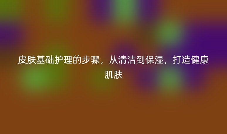 皮肤基础护理的步骤，从清洁到保湿，打造健康肌肤