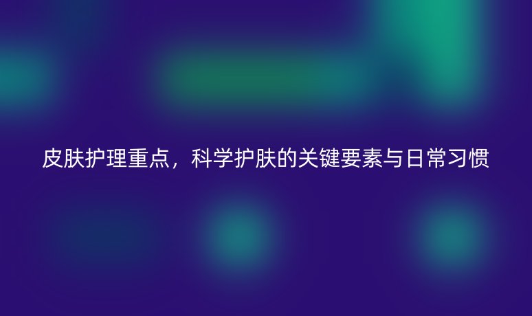 皮肤护理重点，科学护肤的关键要素与日常习惯