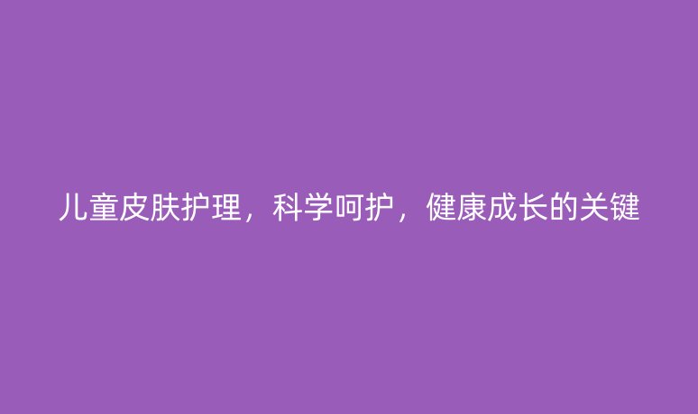 儿童皮肤护理,科学呵护,健康成长的关键