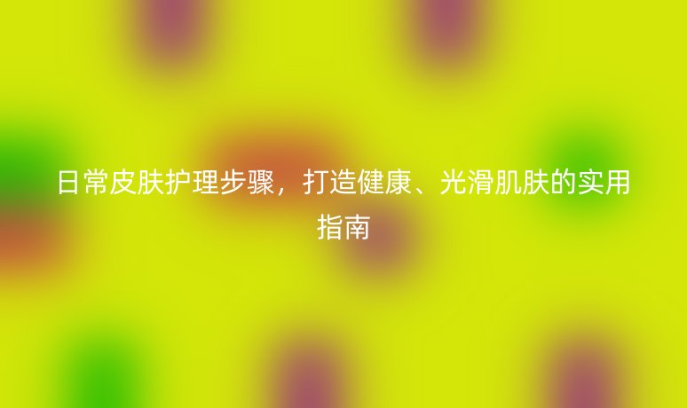 日常皮肤护理步骤，打造健康、光滑肌肤的实用指南