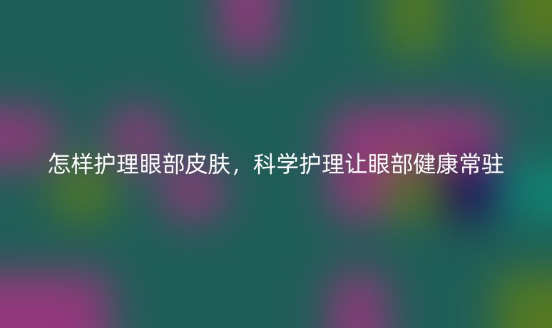 怎样护理眼部皮肤,科学护理让眼部健康常驻