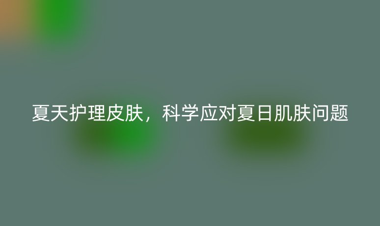 夏天护理皮肤,科学应对夏日肌肤问题