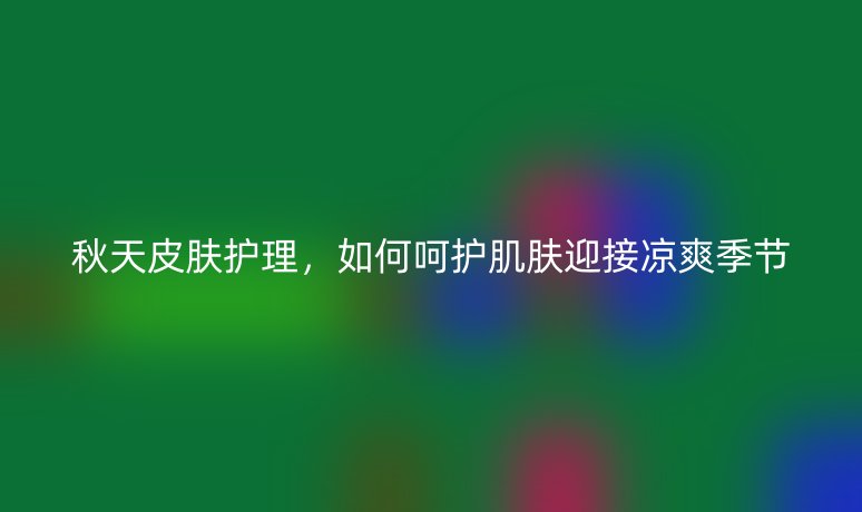 秋天皮肤护理,如何呵护肌肤迎接凉爽季节
