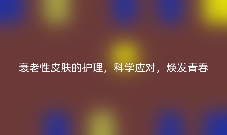 衰老性皮肤的护理,科学应对,焕发青春