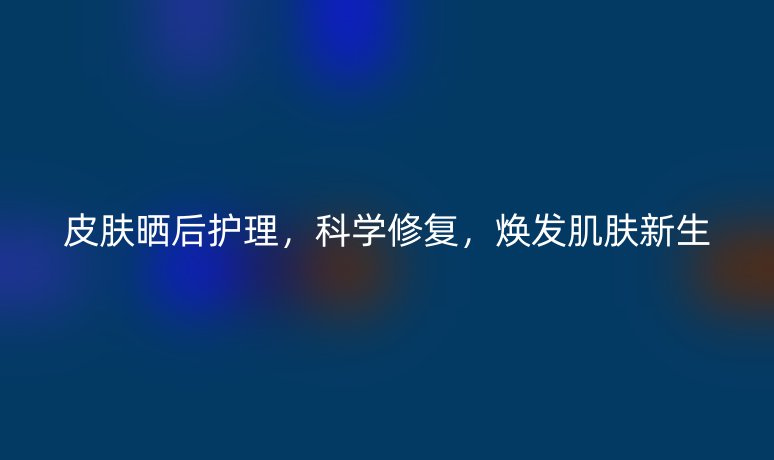 皮肤晒后护理，科学修复，焕发肌肤新生
