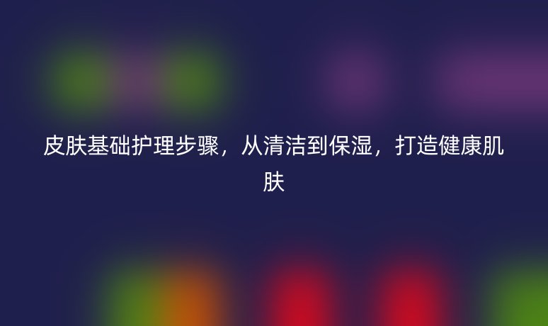 皮肤基础护理步骤,从清洁到保湿,打造健康肌肤