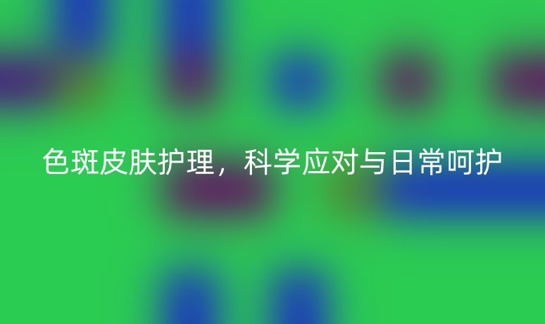 色斑皮肤护理,科学应对与日常呵护