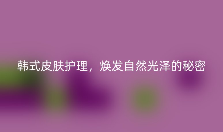 韩式皮肤护理,焕发自然光泽的秘密