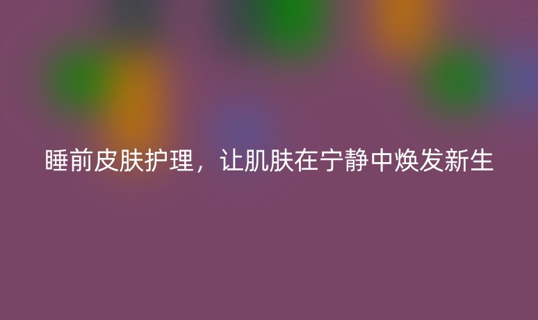 睡前皮肤护理,让肌肤在宁静中焕发新生