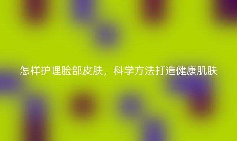 怎样护理脸部皮肤，科学方法打造健康肌肤