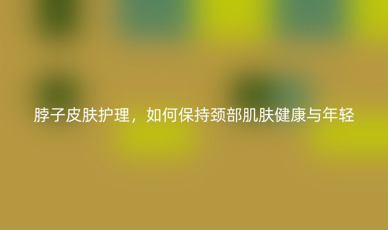 脖子皮肤护理,如何保持颈部肌肤健康与年轻