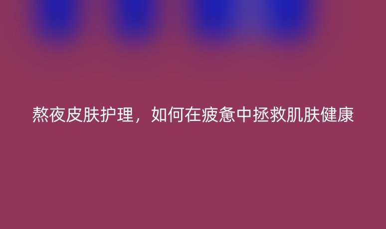 熬夜皮肤护理,如何在疲惫中拯救肌肤健康