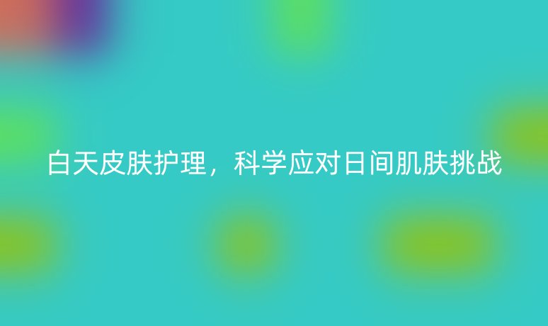 白天皮肤护理,科学应对日间肌肤挑战