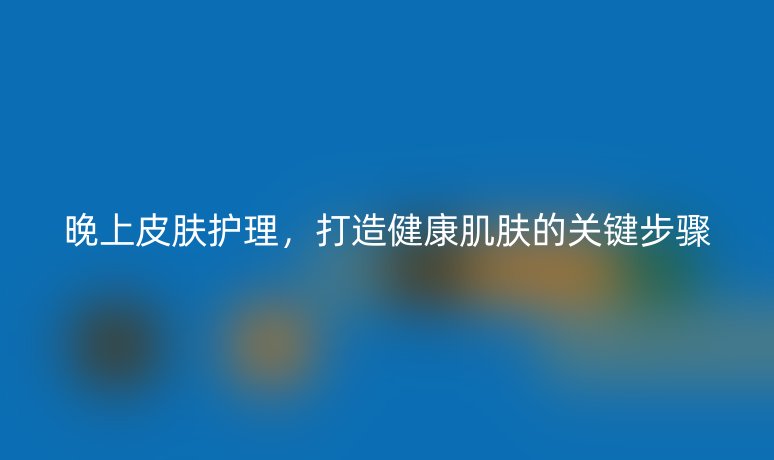 晚上皮肤护理,打造健康肌肤的关键步骤