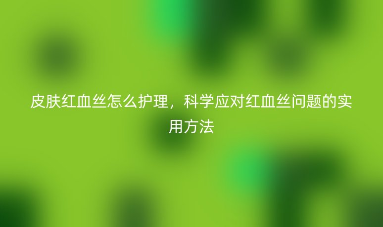 皮肤红血丝怎么护理,科学应对红血丝问题的实用方法