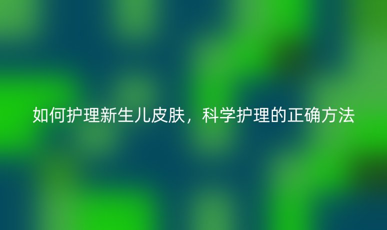 如何护理新生儿皮肤,科学护理的正确方法