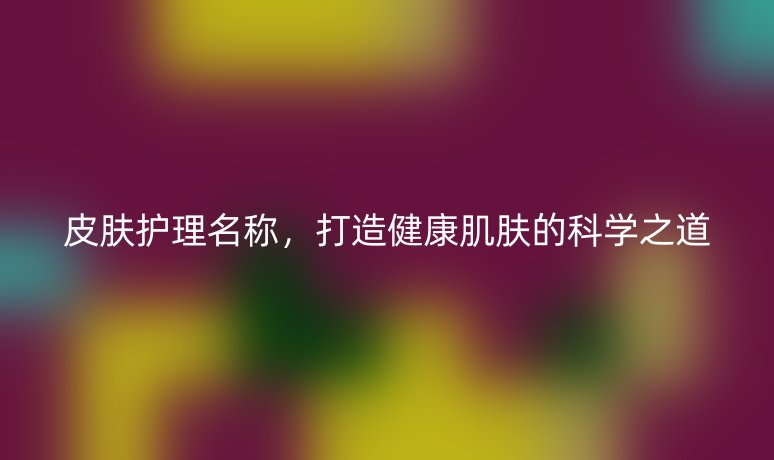 皮肤护理名称,打造健康肌肤的科学之道