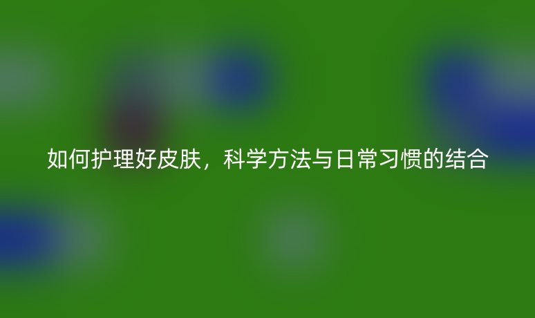 如何护理好皮肤,科学方法与日常习惯的结合