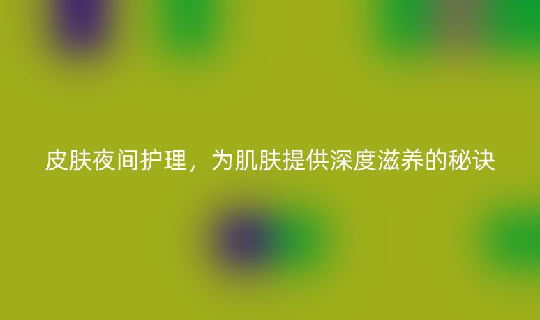 皮肤夜间护理,为肌肤提供深度滋养的秘诀