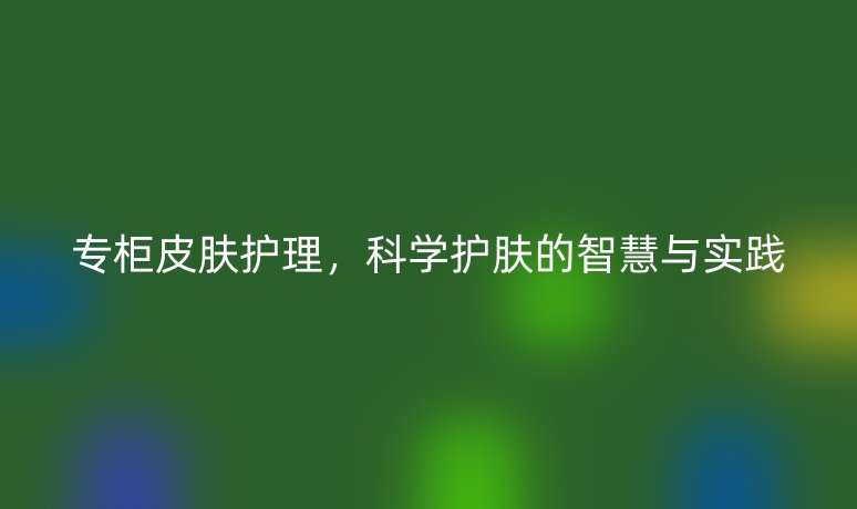 专柜皮肤护理,科学护肤的智慧与实践