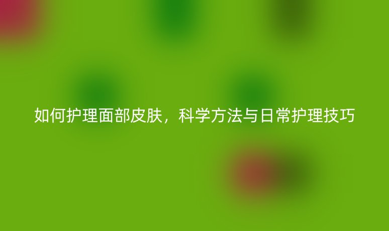 如何护理面部皮肤，科学方法与日常护理技巧
