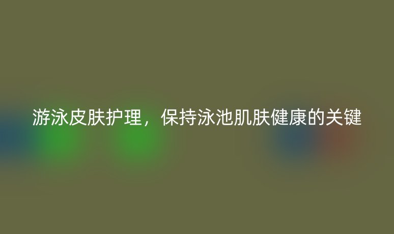 游泳皮肤护理,保持泳池肌肤健康的关键