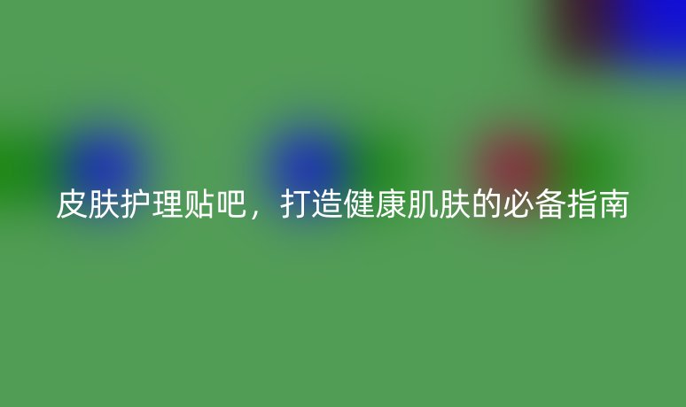 皮肤护理贴吧,打造健康肌肤的必备指南